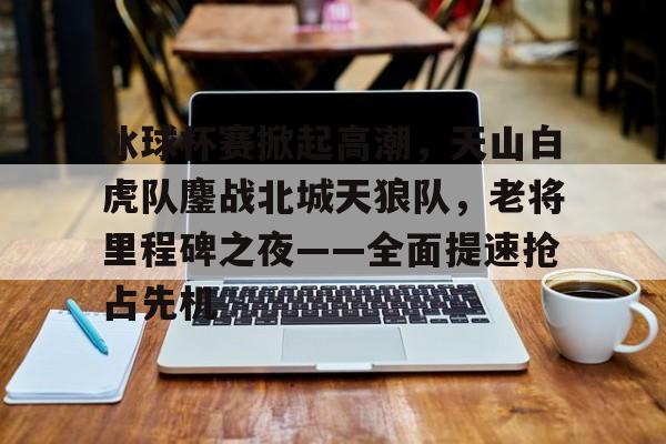 冰球杯赛掀起高潮，天山白虎队鏖战北城天狼队，老将里程碑之夜——全面提速抢占先机的简单介绍