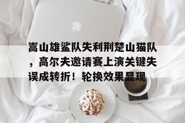 关于嵩山雄鲨队失利荆楚山猫队，高尔夫邀请赛上演关键失误成转折！轮换效果显现的信息