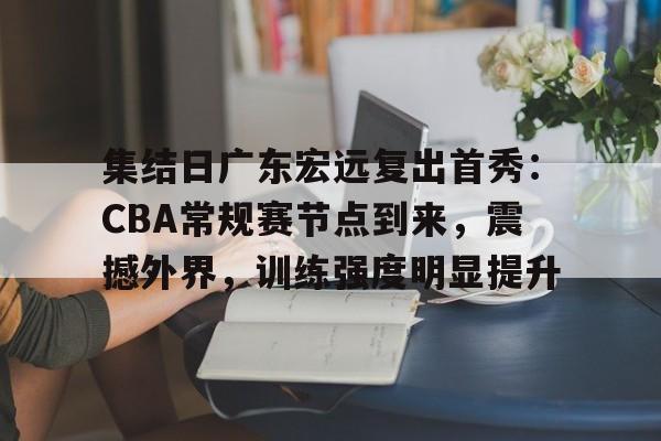关于集结日广东宏远复出首秀：CBA常规赛节点到来，震撼外界，训练强度明显提升的信息