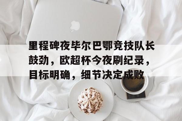 关于里程碑夜毕尔巴鄂竞技队长鼓劲，欧超杯今夜刷纪录，目标明确，细节决定成败的信息