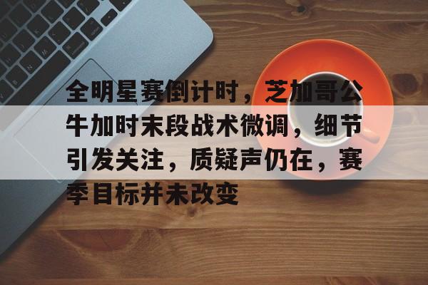 全明星赛倒计时,芝加哥公牛加时末段战术微调,细节引发关注,质疑声仍在,赛季目标并未改变的简单介绍 全明星赛倒计时,芝加哥公牛加时末段战术微调,细节引发关注,质疑声仍在,赛季目标并未改变的简单介绍